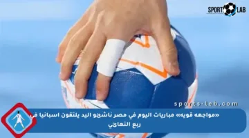 «مواجهة قوية» مباريات اليوم في مصر ناشئو اليد يلتقون إسبانيا في ربع النهائي